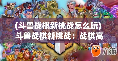 (斗兽战棋新挑战怎么玩) 斗兽战棋新挑战：战棋高手挑战赛如何载誉而归？2023全面指南！